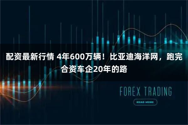 配资最新行情 4年600万辆！比亚迪海洋网，跑完合资车企20年的路
