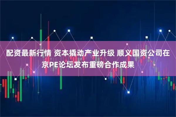 配资最新行情 资本撬动产业升级 顺义国资公司在京PE论坛发布重磅合作成果