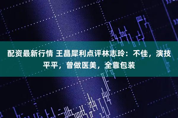 配资最新行情 王晶犀利点评林志玲：不佳，演技平平，曾做医美，全靠包装