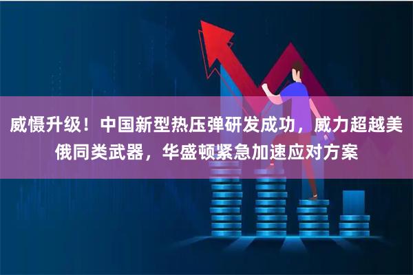 威慑升级！中国新型热压弹研发成功，威力超越美俄同类武器，华盛顿紧急加速应对方案