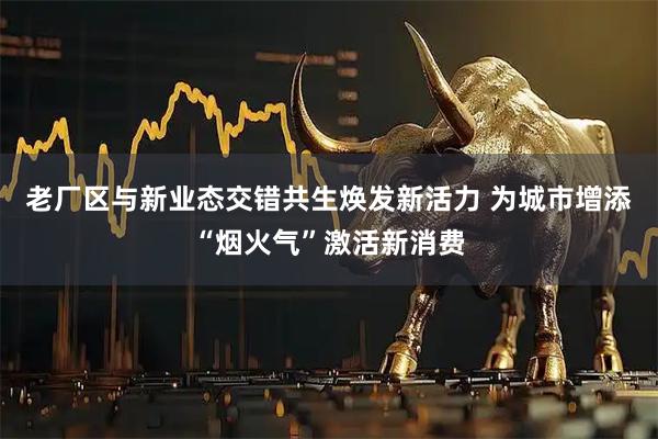 老厂区与新业态交错共生焕发新活力 为城市增添“烟火气”激活新消费