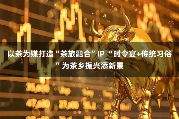 以茶为媒打造“茶旅融合”IP “时令宴+传统习俗”为茶乡振兴添新景