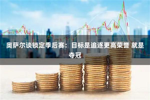奥萨尔谈锁定季后赛：目标是追逐更高荣誉 就是夺冠