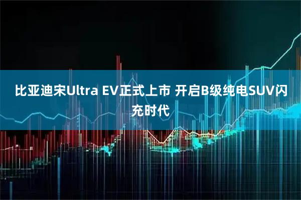 比亚迪宋Ultra EV正式上市 开启B级纯电SUV闪充时代