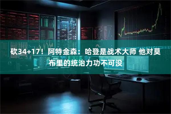 砍34+17！阿特金森：哈登是战术大师 他对莫布里的统治力功不可没