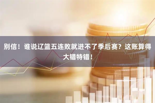 别信!谁说辽篮五连败就进不了季后赛?这账算得大错特错!