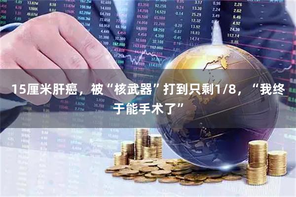 15厘米肝癌,被“核武器”打到只剩1/8,“我终于能手术了”