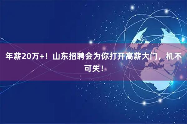 年薪20万+！山东招聘会为你打开高薪大门，机不可失！
