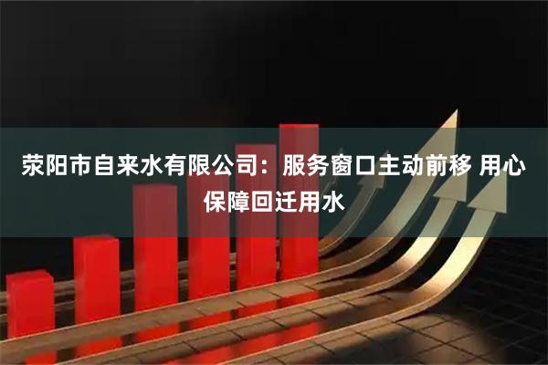 荥阳市自来水有限公司：服务窗口主动前移 用心保障回迁用水