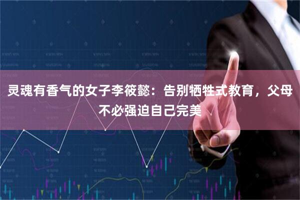 灵魂有香气的女子李筱懿：告别牺牲式教育，父母不必强迫自己完美