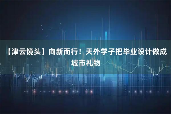 【津云镜头】向新而行！天外学子把毕业设计做成城市礼物